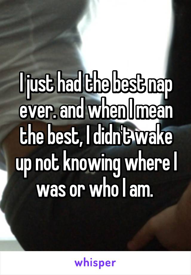 I just had the best nap ever. and when I mean the best, I didn't wake up not knowing where I was or who I am. 