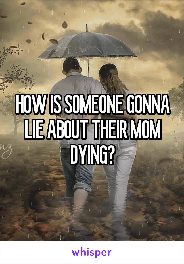 HOW IS SOMEONE GONNA LIE ABOUT THEIR MOM DYING?