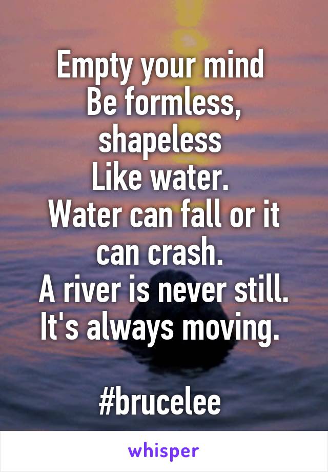 Empty your mind 
Be formless, shapeless 
Like water. 
Water can fall or it can crash. 
A river is never still. It's always moving. 

#brucelee 