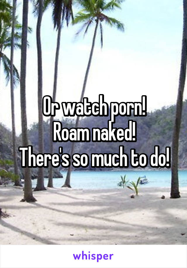 Or watch porn!
Roam naked!
There's so much to do!