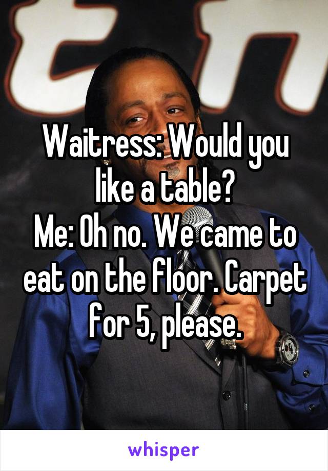 Waitress: Would you like a table?
Me: Oh no. We came to eat on the floor. Carpet for 5, please.