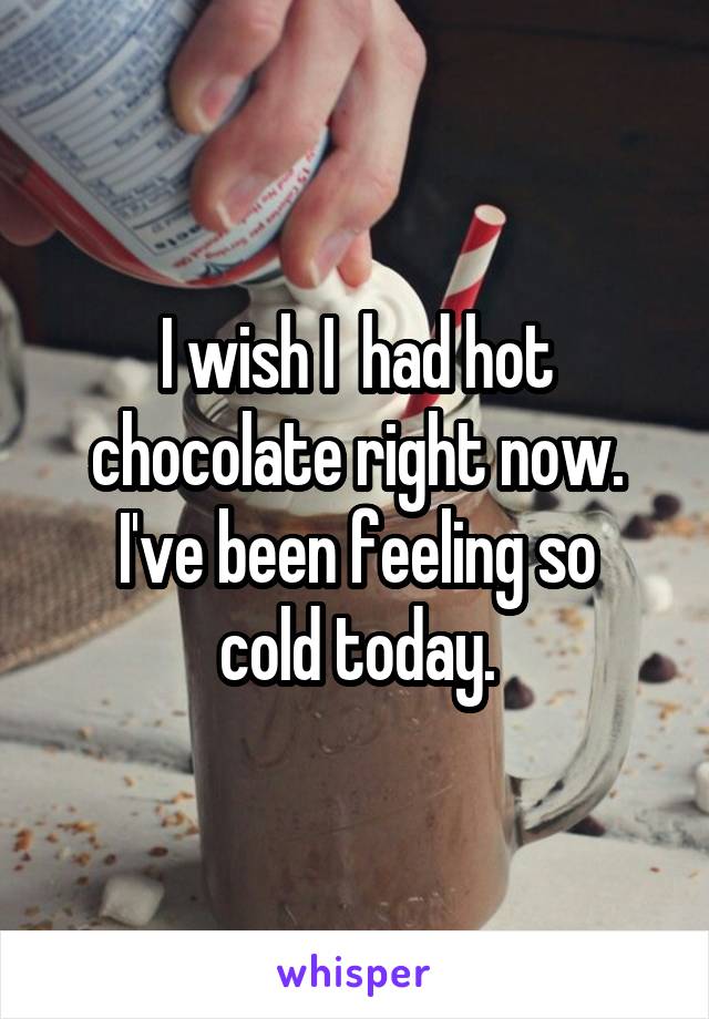 I wish I  had hot chocolate right now.
I've been feeling so cold today.