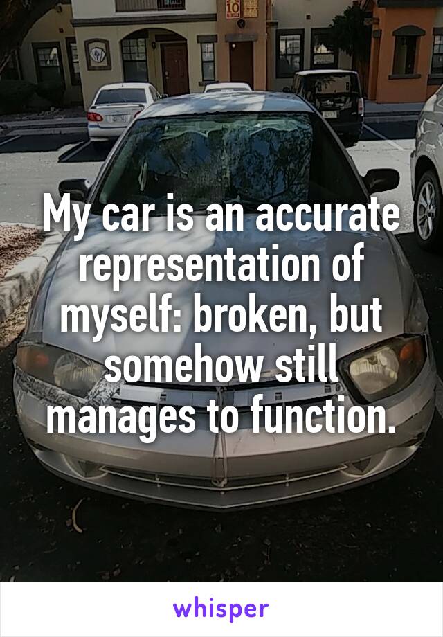 My car is an accurate representation of myself: broken, but somehow still manages to function.