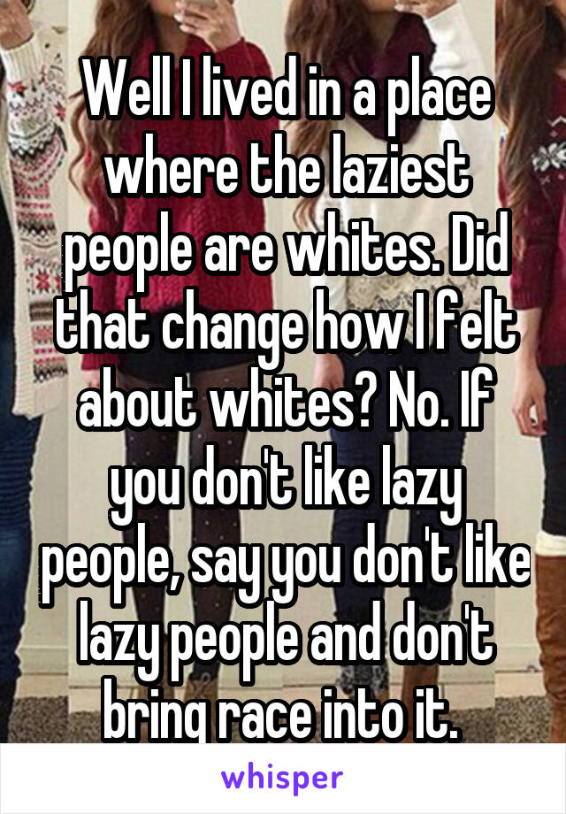 Well I lived in a place where the laziest people are whites. Did that change how I felt about whites? No. If you don't like lazy people, say you don't like lazy people and don't bring race into it. 