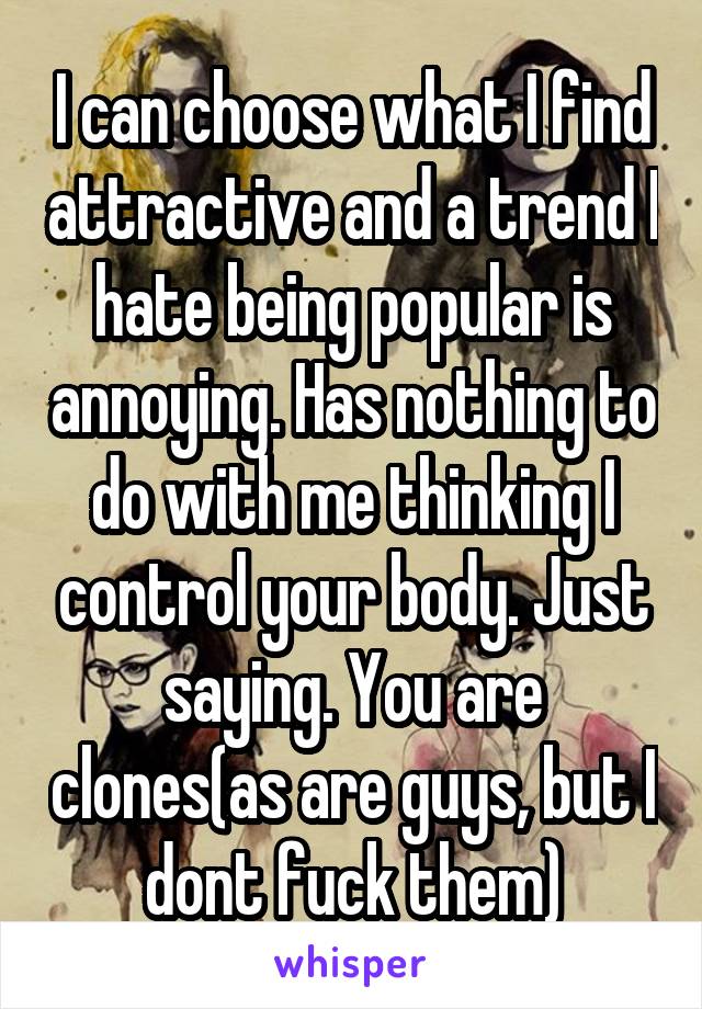 I can choose what I find attractive and a trend I hate being popular is annoying. Has nothing to do with me thinking I control your body. Just saying. You are clones(as are guys, but I dont fuck them)