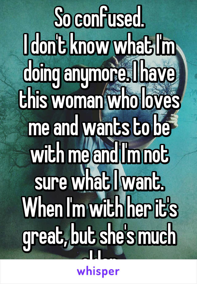 So confused.
I don't know what I'm doing anymore. I have this woman who loves me and wants to be with me and I'm not sure what I want. When I'm with her it's great, but she's much older