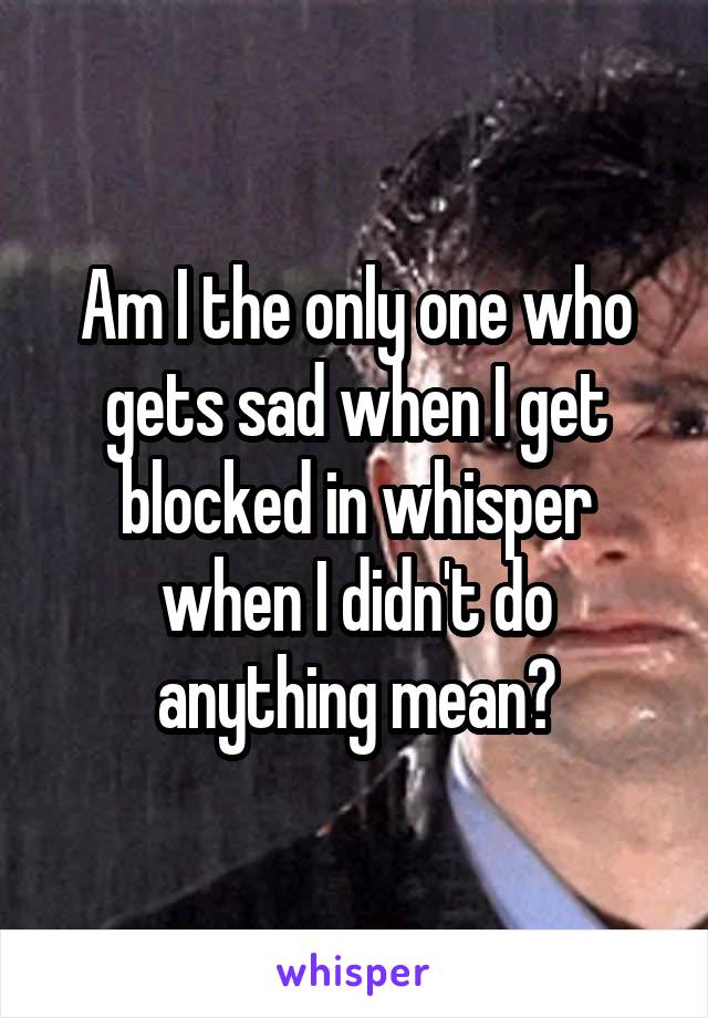 Am I the only one who gets sad when I get blocked in whisper when I didn't do anything mean?