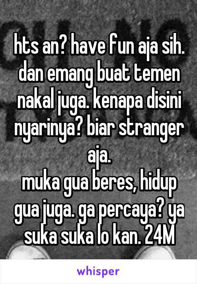 hts an? have fun aja sih. dan emang buat temen nakal juga. kenapa disini nyarinya? biar stranger aja.
muka gua beres, hidup gua juga. ga percaya? ya suka suka lo kan. 24M