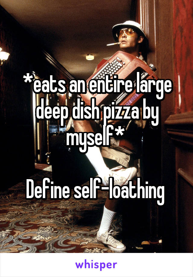 *eats an entire large deep dish pizza by myself* 

Define self-loathing 