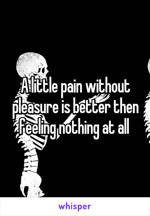 A little pain without pleasure is better then feeling nothing at all 