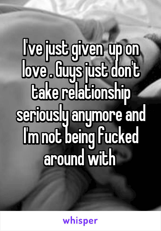 I've just given  up on love . Guys just don't take relationship seriously anymore and I'm not being fucked around with 
