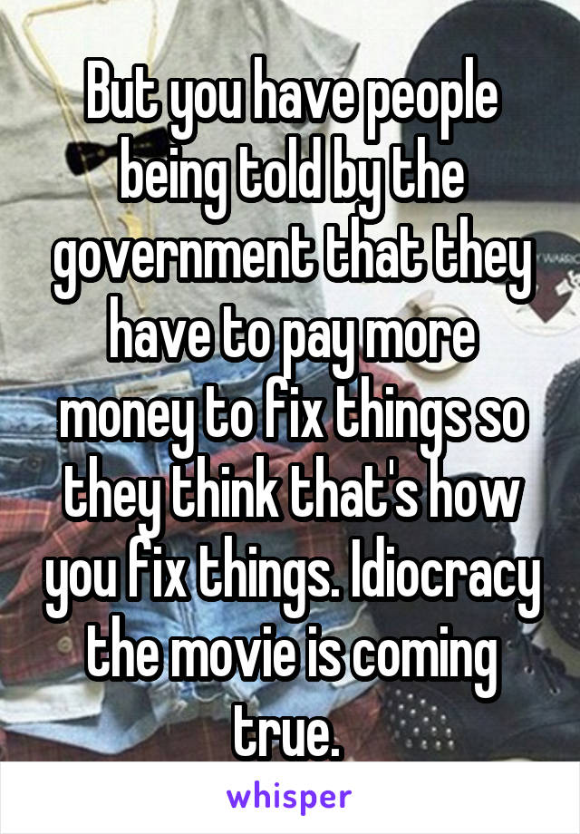 But you have people being told by the government that they have to pay more money to fix things so they think that's how you fix things. Idiocracy the movie is coming true. 