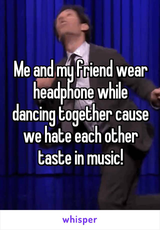 Me and my friend wear headphone while dancing together cause we hate each other taste in music!