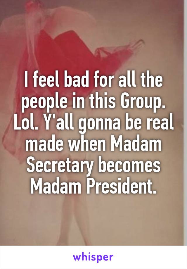 I feel bad for all the people in this Group. Lol. Y'all gonna be real made when Madam Secretary becomes Madam President.