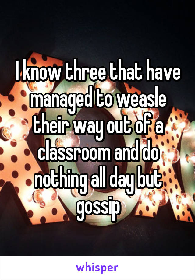 I know three that have managed to weasle their way out of a classroom and do nothing all day but gossip
