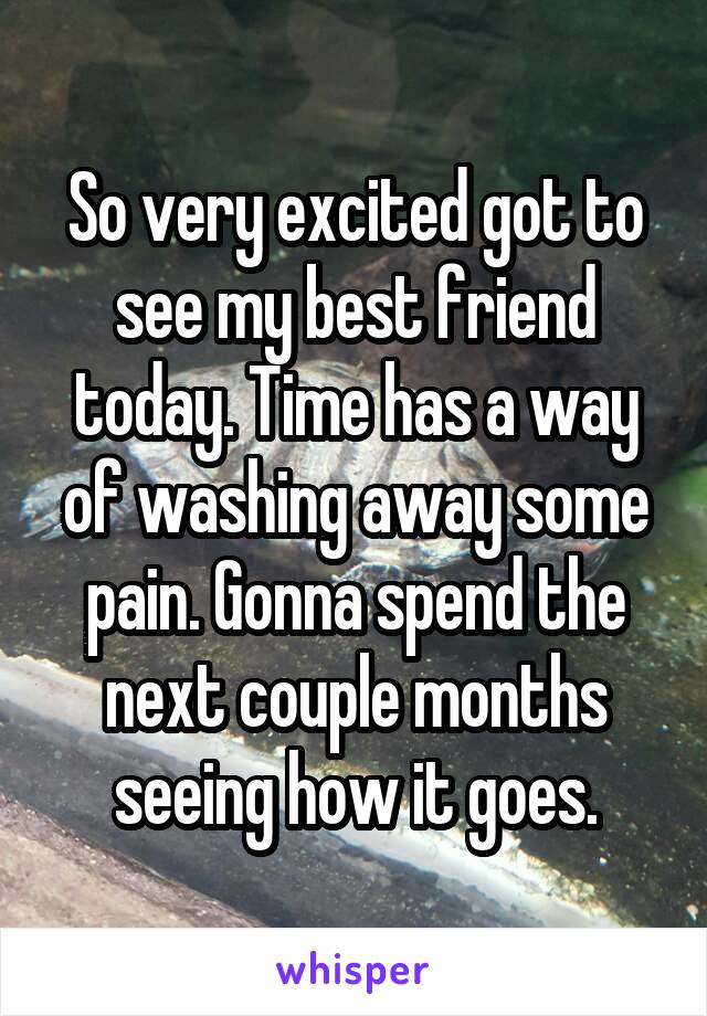 So very excited got to see my best friend today. Time has a way of washing away some pain. Gonna spend the next couple months seeing how it goes.