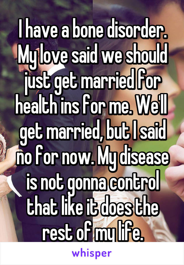 I have a bone disorder. My love said we should just get married for health ins for me. We'll  get married, but I said no for now. My disease is not gonna control that like it does the rest of my life.