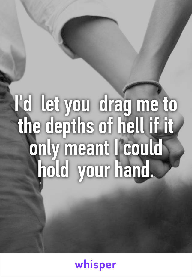 I'd  let you  drag me to the depths of hell if it only meant I could hold  your hand.