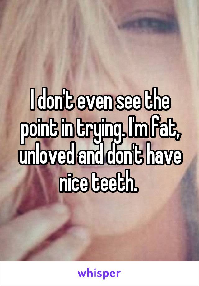 I don't even see the point in trying. I'm fat, unloved and don't have nice teeth. 