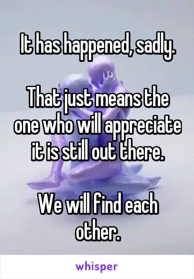 It has happened, sadly.

That just means the one who will appreciate it is still out there.

We will find each other.