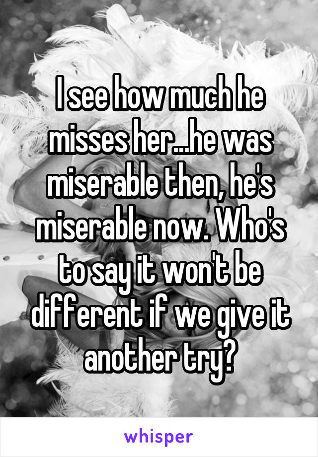 I see how much he misses her...he was miserable then, he's miserable now. Who's to say it won't be different if we give it another try?