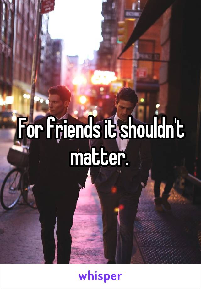 For friends it shouldn't matter. 