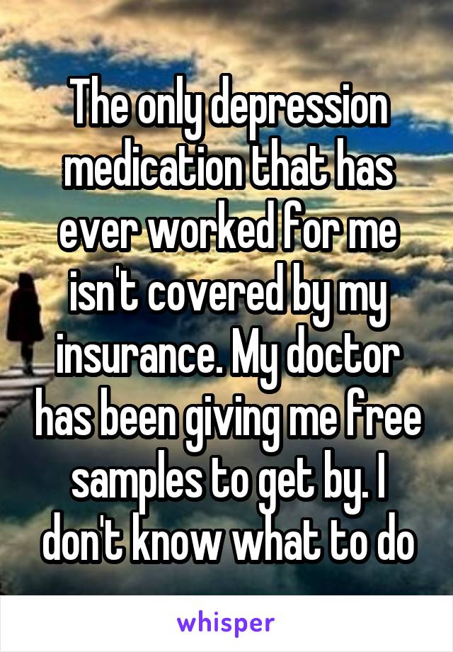 The only depression medication that has ever worked for me isn't covered by my insurance. My doctor has been giving me free samples to get by. I don't know what to do