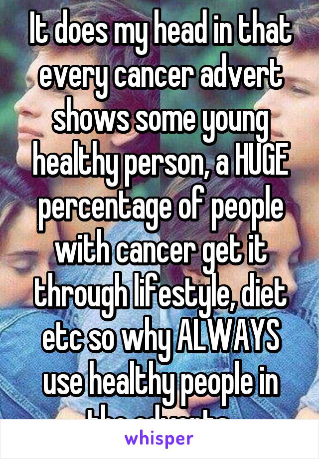 It does my head in that every cancer advert shows some young healthy person, a HUGE percentage of people with cancer get it through lifestyle, diet etc so why ALWAYS use healthy people in the adverts 