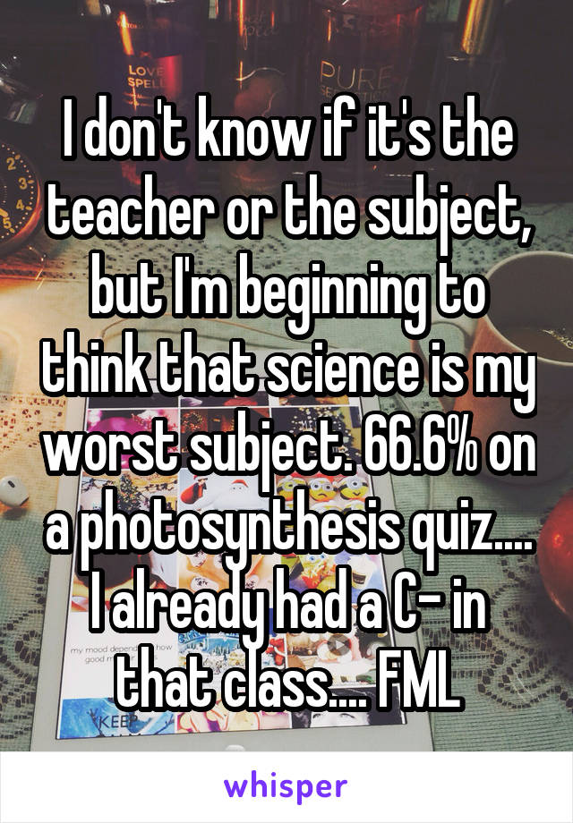 I don't know if it's the teacher or the subject, but I'm beginning to think that science is my worst subject. 66.6% on a photosynthesis quiz.... I already had a C- in that class.... FML