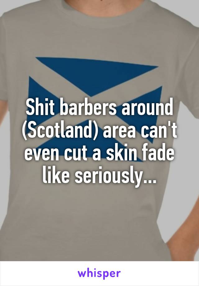 Shit barbers around (Scotland) area can't even cut a skin fade like seriously...