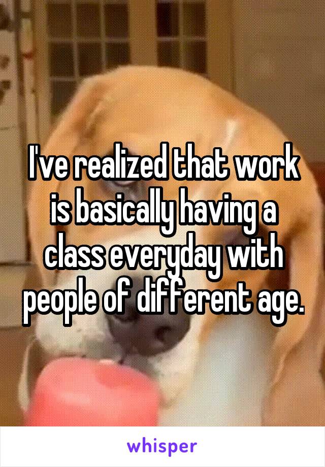 I've realized that work is basically having a class everyday with people of different age.