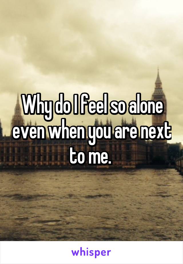 Why do I feel so alone even when you are next to me. 