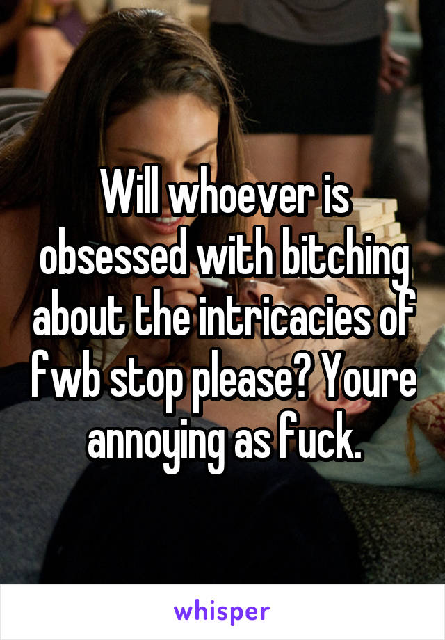 Will whoever is obsessed with bitching about the intricacies of fwb stop please? Youre annoying as fuck.