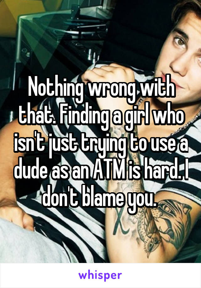 Nothing wrong with that. Finding a girl who isn't just trying to use a dude as an ATM is hard. I don't blame you. 