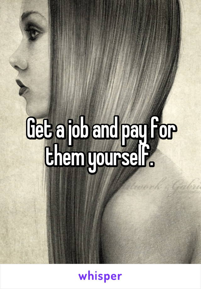 Get a job and pay for them yourself. 