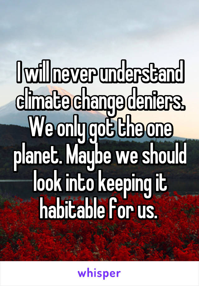 I will never understand climate change deniers. We only got the one planet. Maybe we should look into keeping it habitable for us. 