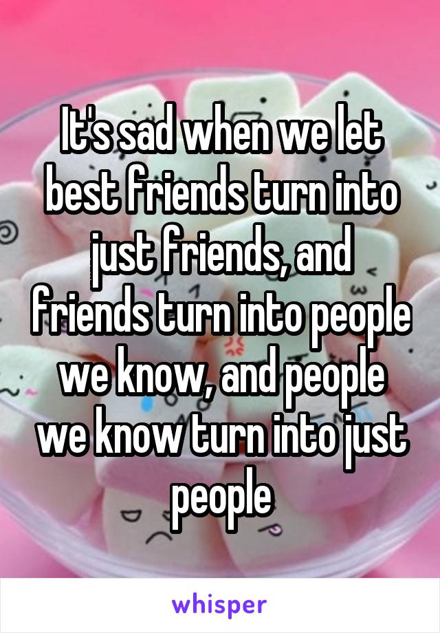 It's sad when we let best friends turn into just friends, and friends turn into people we know, and people we know turn into just people