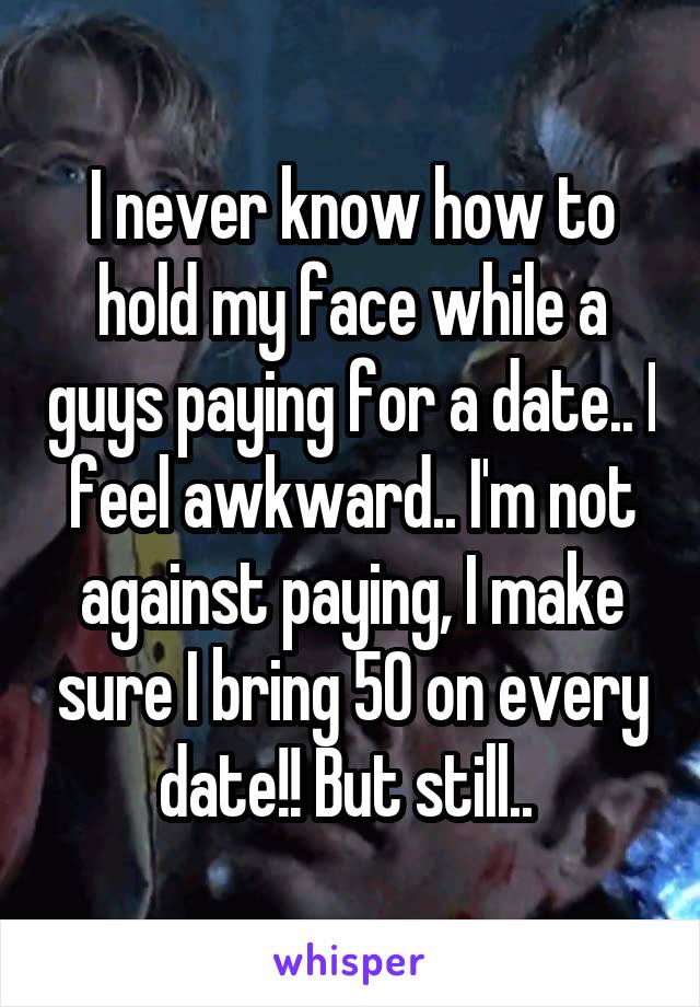 I never know how to hold my face while a guys paying for a date.. I feel awkward.. I'm not against paying, I make sure I bring 50 on every date!! But still.. 