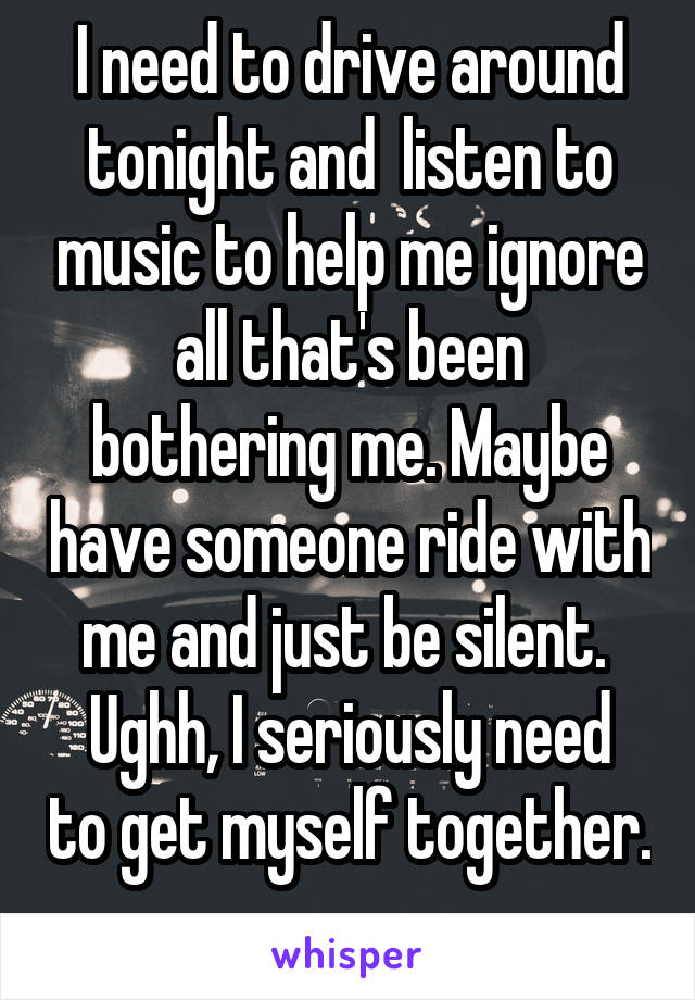 I need to drive around tonight and  listen to music to help me ignore all that's been bothering me. Maybe have someone ride with me and just be silent. 
Ughh, I seriously need to get myself together. 