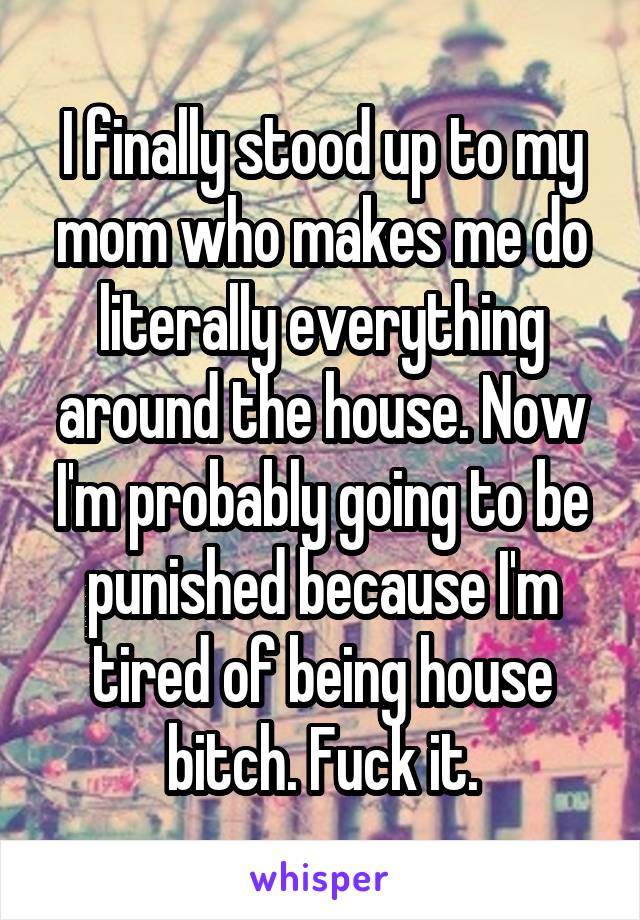 I finally stood up to my mom who makes me do literally everything around the house. Now I'm probably going to be punished because I'm tired of being house bitch. Fuck it.