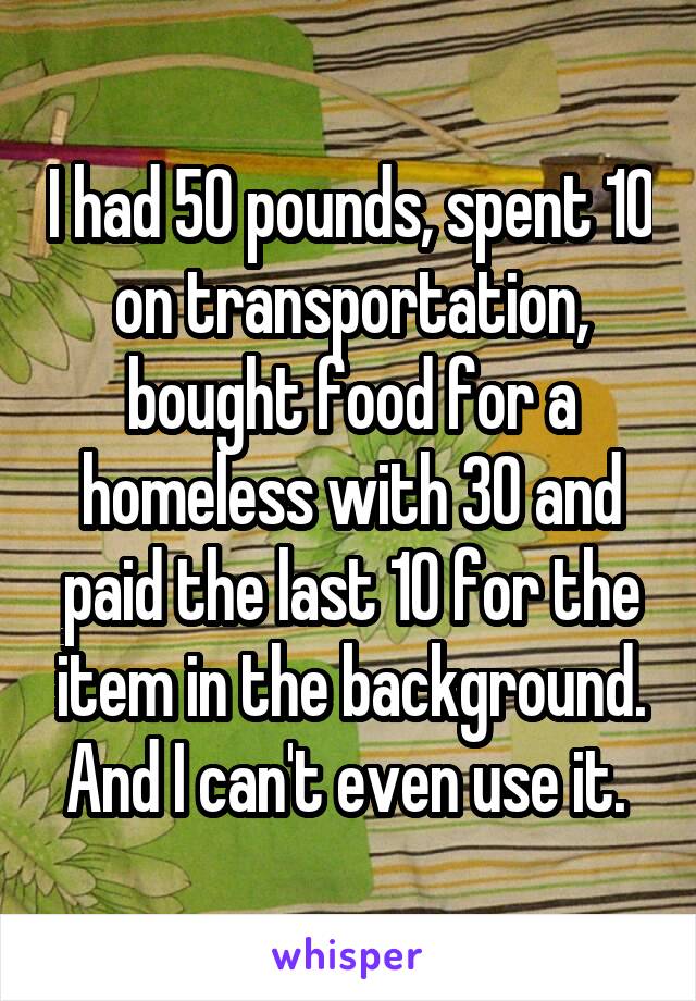 I had 50 pounds, spent 10 on transportation, bought food for a homeless with 30 and paid the last 10 for the item in the background. And I can't even use it. 