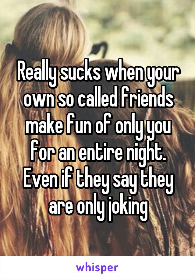 Really sucks when your own so called friends make fun of only you for an entire night.
Even if they say they are only joking