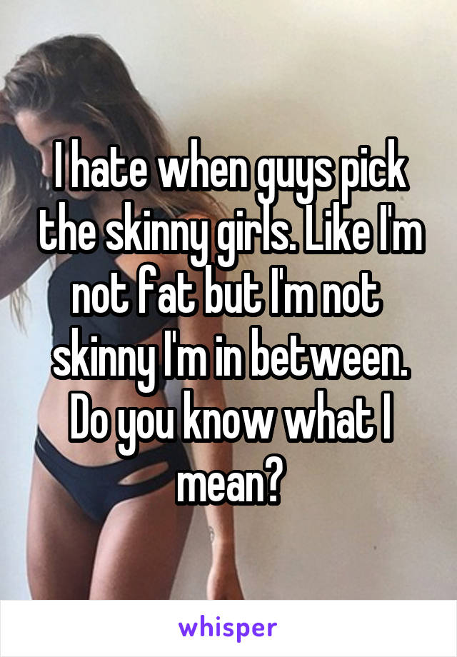 I hate when guys pick the skinny girls. Like I'm not fat but I'm not 
skinny I'm in between. Do you know what I mean?