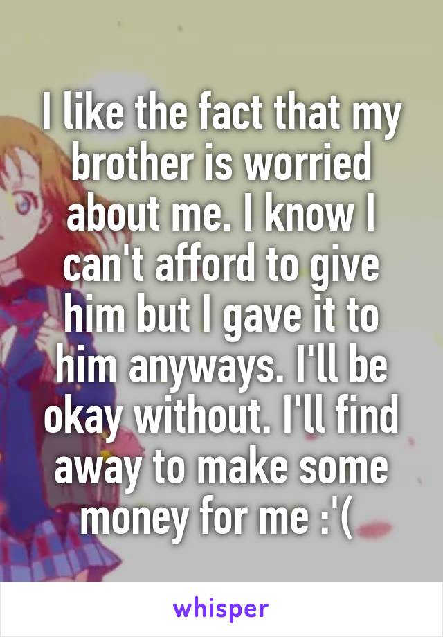 I like the fact that my brother is worried about me. I know I can't afford to give him but I gave it to him anyways. I'll be okay without. I'll find away to make some money for me :'( 