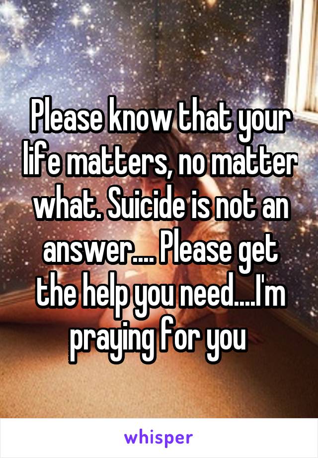 Please know that your life matters, no matter what. Suicide is not an answer.... Please get the help you need....I'm praying for you 