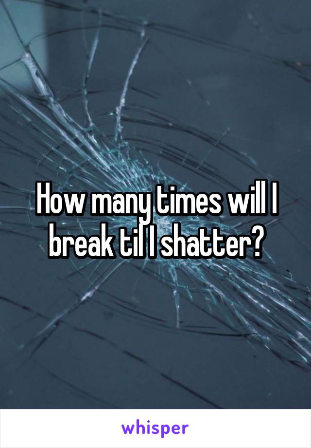 How many times will I break til I shatter?