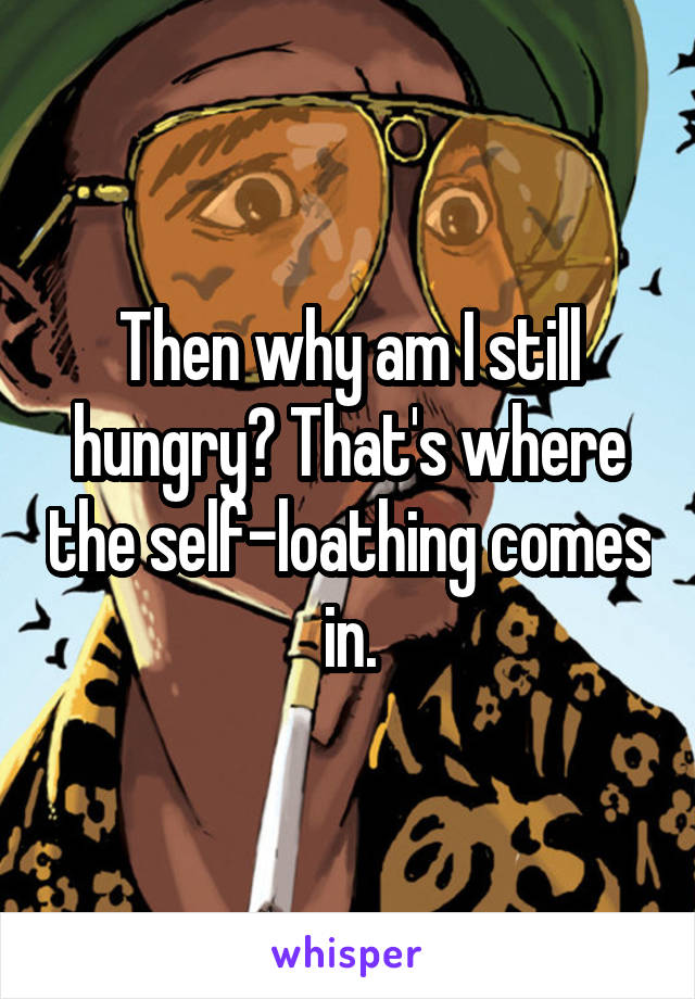 Then why am I still hungry? That's where the self-loathing comes in.