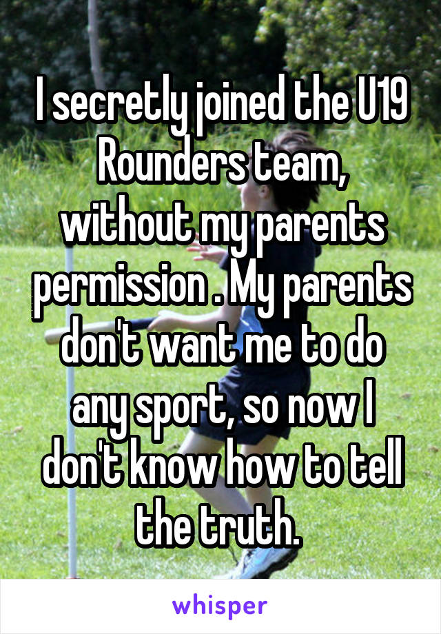 I secretly joined the U19 Rounders team, without my parents permission . My parents don't want me to do any sport, so now I don't know how to tell the truth. 