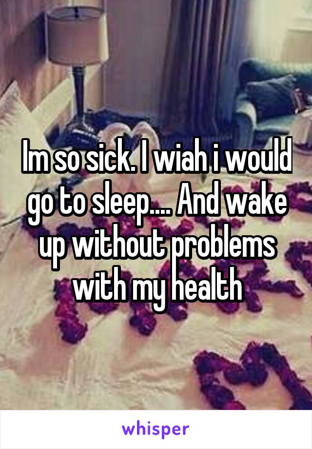 Im so sick. I wiah i would go to sleep.... And wake up without problems with my health