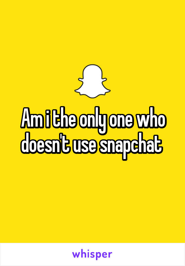 Am i the only one who doesn't use snapchat 